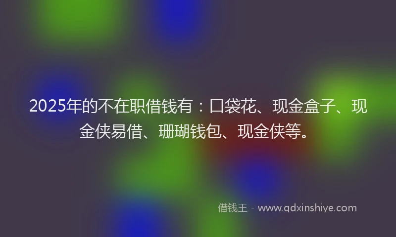 2025年的不在职借钱有：口袋花、现金盒子、现金侠易借、珊瑚钱包、现金侠等。