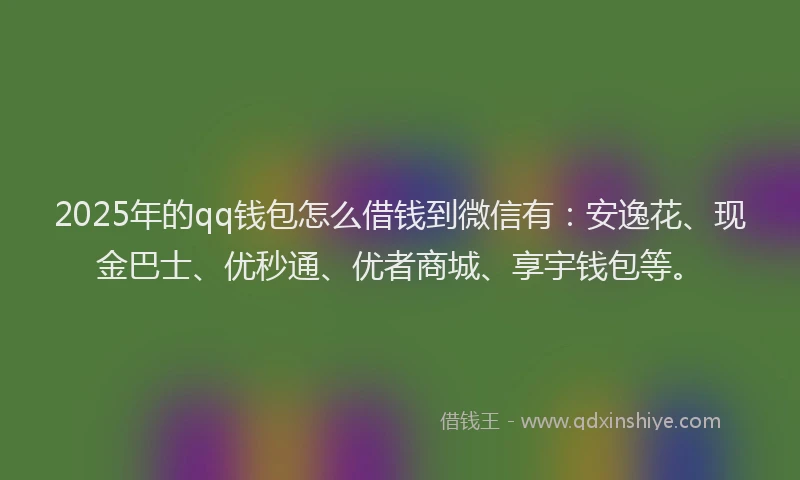 2025年的qq钱包怎么借钱到微信有：安逸花、现金巴士、优秒通、优者商城、享宇钱包等。
