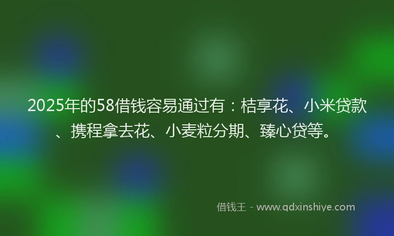 2025年的58借钱容易通过有：桔享花、小米贷款、携程拿去花、小麦粒分期、臻心贷等。