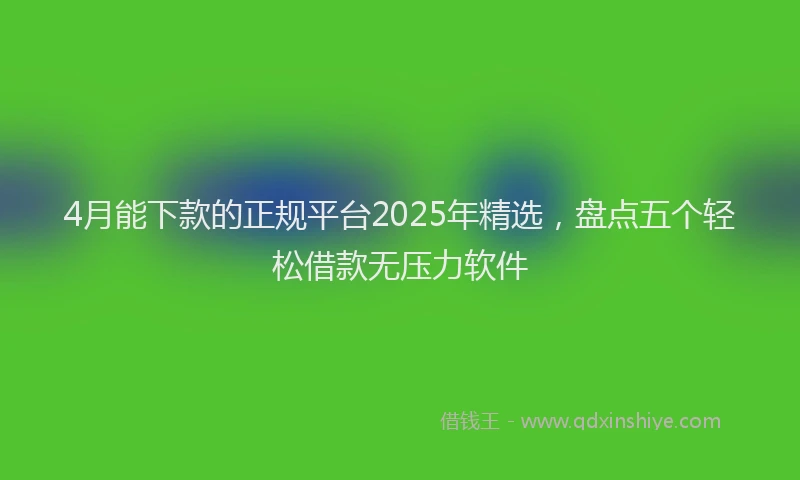 4月能下款的正规平台2025年精选，盘点五个轻松借款无压力软件