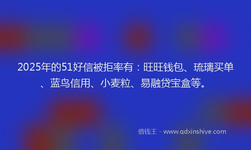 2025年的51好信被拒率有：旺旺钱包、琉璃买单、蓝鸟信用、小麦粒、易融贷宝盒等。