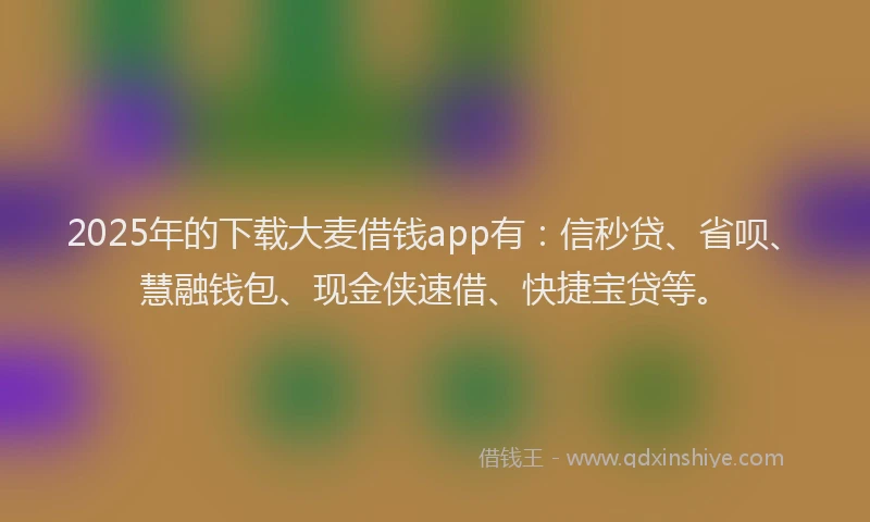 2025年的下载大麦借钱app有：信秒贷、省呗、慧融钱包、现金侠速借、快捷宝贷等。