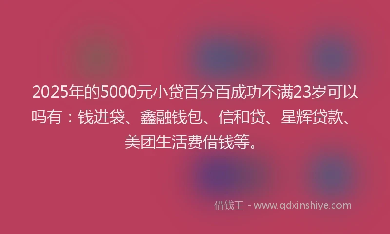 2025年的5000元小贷百分百成功不满23岁可以吗有：钱进袋、鑫融钱包、信和贷、星辉贷款、美团生活费借钱等。