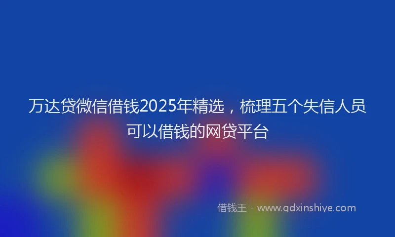 万达贷微信借钱2025年精选，梳理五个失信人员可以借钱的网贷平台