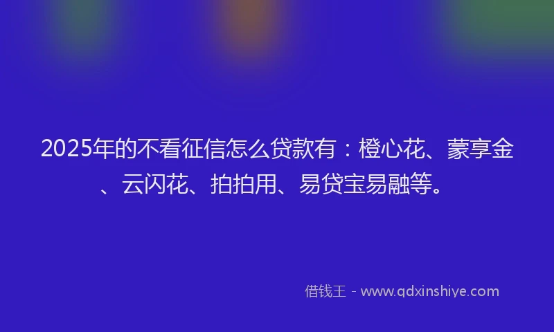 2025年的不看征信怎么贷款有：橙心花、蒙享金、云闪花、拍拍用、易贷宝易融等。