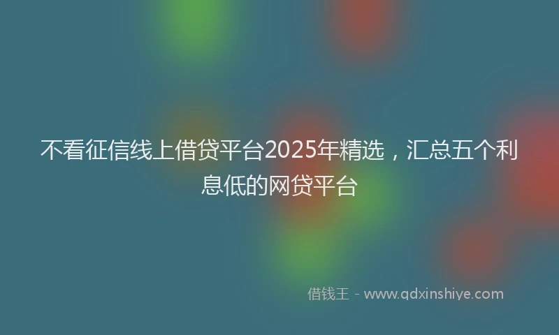 不看征信线上借贷平台2025年精选，汇总五个利息低的网贷平台