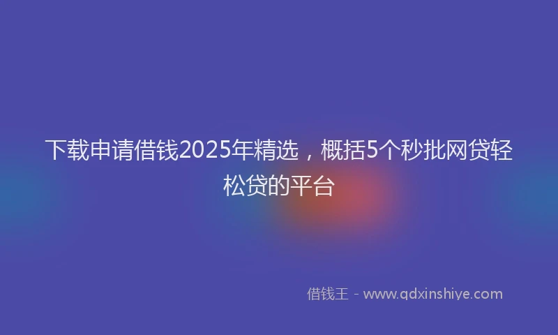 下载申请借钱2025年精选，概括5个秒批网贷轻松贷的平台