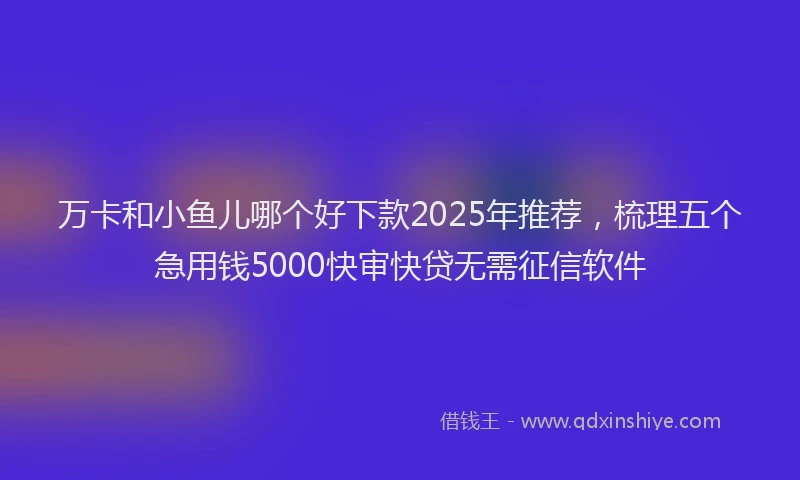 万卡和小鱼儿哪个好下款2025年推荐，梳理五个急用钱5000快审快贷无需征信软件