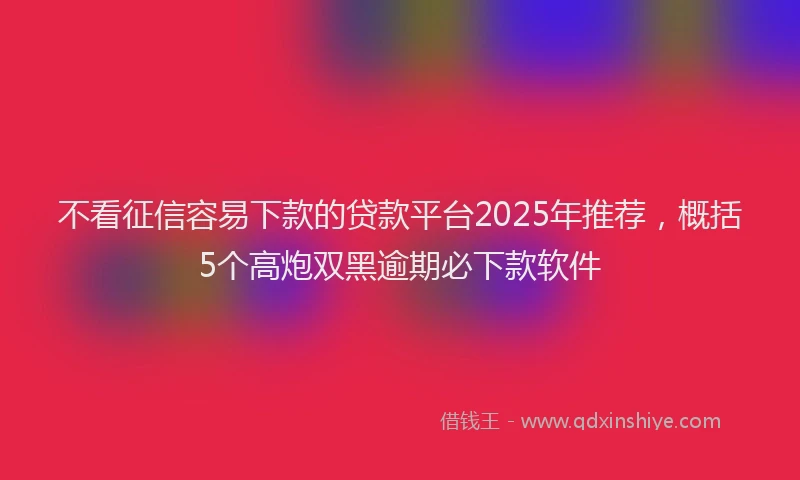 不看征信容易下款的贷款平台2025年推荐，概括5个高炮双黑逾期必下款软件