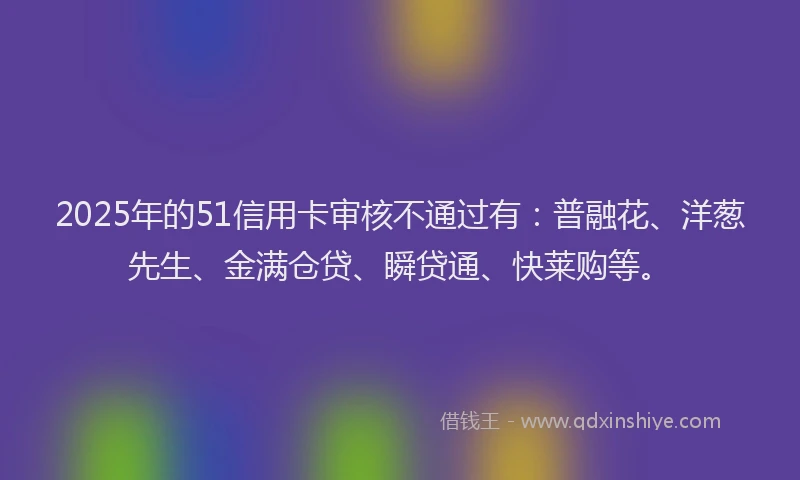 2025年的51信用卡审核不通过有：普融花、洋葱先生、金满仓贷、瞬贷通、快莱购等。