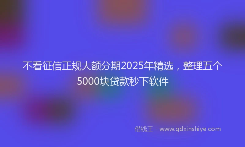 不看征信正规大额分期2025年精选，整理五个5000块贷款秒下软件