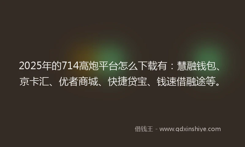 2025年的714高炮平台怎么下载有：慧融钱包、京卡汇、优者商城、快捷贷宝、钱速借融途等。