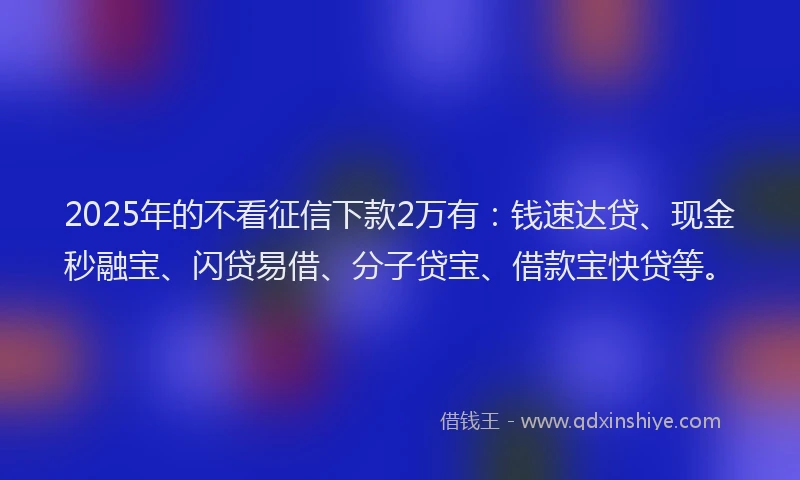2025年的不看征信下款2万有：钱速达贷、现金秒融宝、闪贷易借、分子贷宝、借款宝快贷等。