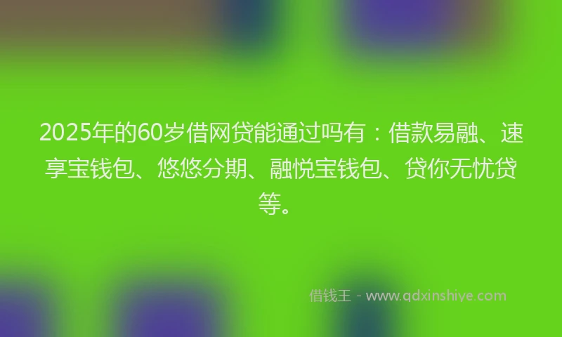 2025年的60岁借网贷能通过吗有：借款易融、速享宝钱包、悠悠分期、融悦宝钱包、贷你无忧贷等。