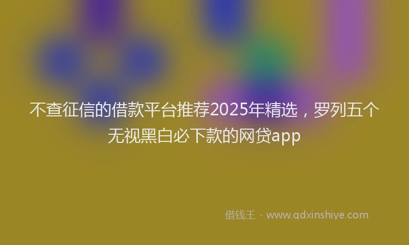 不查征信的借款平台推荐2025年精选，罗列五个无视黑白必下款的网贷app