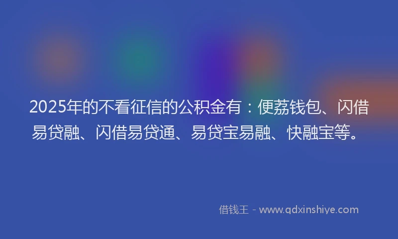 2025年的不看征信的公积金有：便荔钱包、闪借易贷融、闪借易贷通、易贷宝易融、快融宝等。