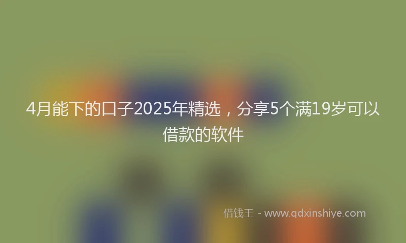 4月能下的口子2025年精选，分享5个满19岁可以借款的软件