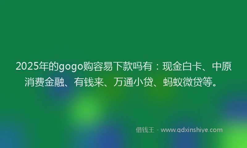 2025年的gogo购容易下款吗有：现金白卡、中原消费金融、有钱来、万通小贷、蚂蚁微贷等。