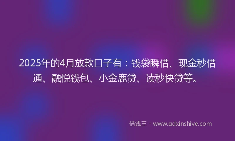 2025年的4月放款口子有：钱袋瞬借、现金秒借通、融悦钱包、小金鹿贷、读秒快贷等。