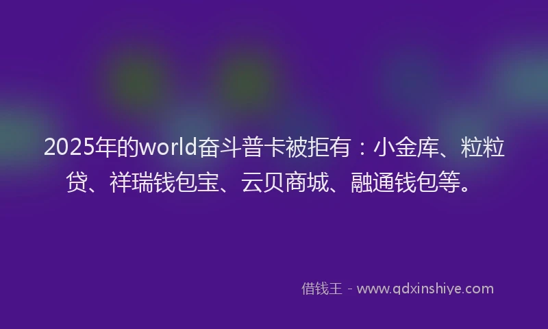2025年的world奋斗普卡被拒有：小金库、粒粒贷、祥瑞钱包宝、云贝商城、融通钱包等。