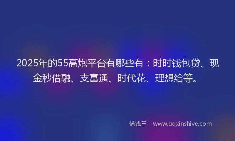 2025年的55高炮平台有哪些有：时时钱包贷、现金秒借融、支富通、时代花、理想给等。