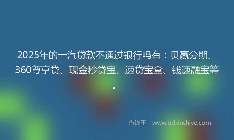 2025年的一汽贷款不通过银行吗有：贝赢分期、360尊享贷、现金秒贷宝、速贷宝盒、钱速融宝等。