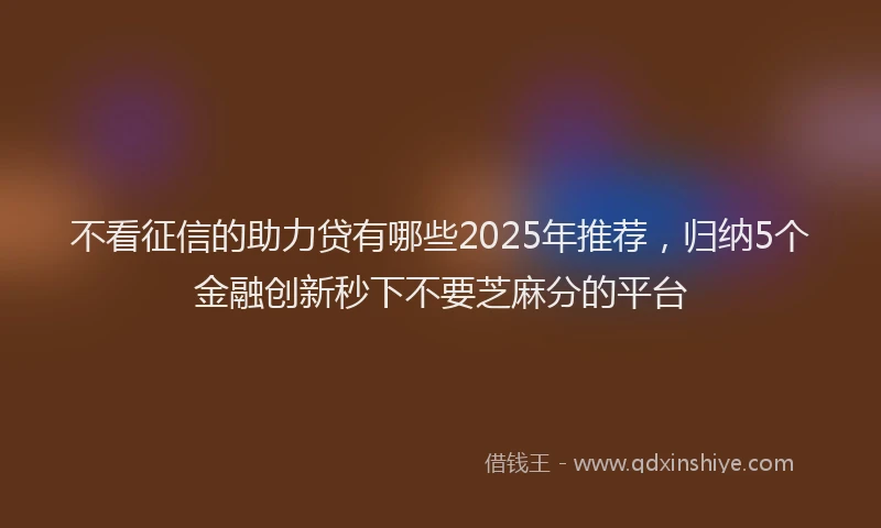 不看征信的助力贷有哪些2025年推荐，归纳5个金融创新秒下不要芝麻分的平台
