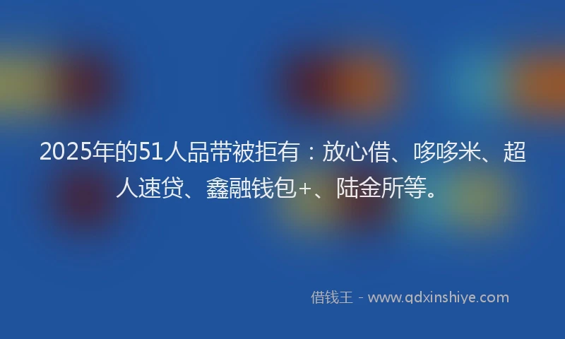 2025年的51人品带被拒有：放心借、哆哆米、超人速贷、鑫融钱包+、陆金所等。