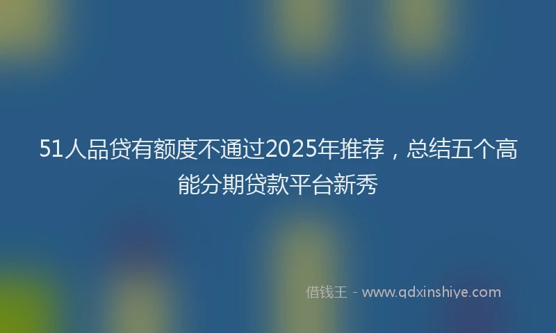 51人品贷有额度不通过2025年推荐，总结五个高能分期贷款平台新秀