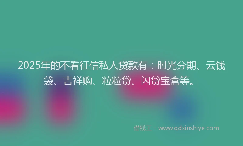 2025年的不看征信私人贷款有：时光分期、云钱袋、吉祥购、粒粒贷、闪贷宝盒等。