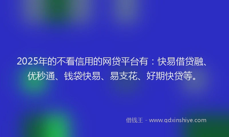 2025年的不看信用的网贷平台有：快易借贷融、优秒通、钱袋快易、易支花、好期快贷等。