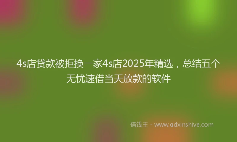 4s店贷款被拒换一家4s店2025年精选，总结五个无忧速借当天放款的软件