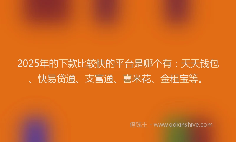 2025年的下款比较快的平台是哪个有：天天钱包、快易贷通、支富通、喜米花、金租宝等。