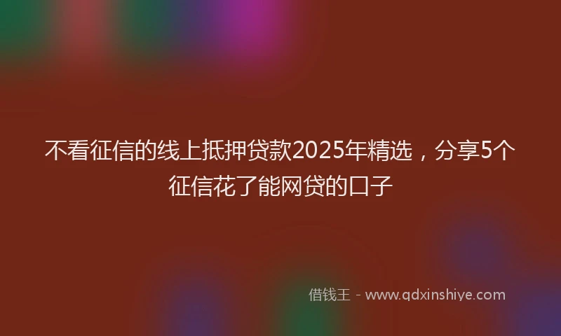 不看征信的线上抵押贷款2025年精选，分享5个征信花了能网贷的口子