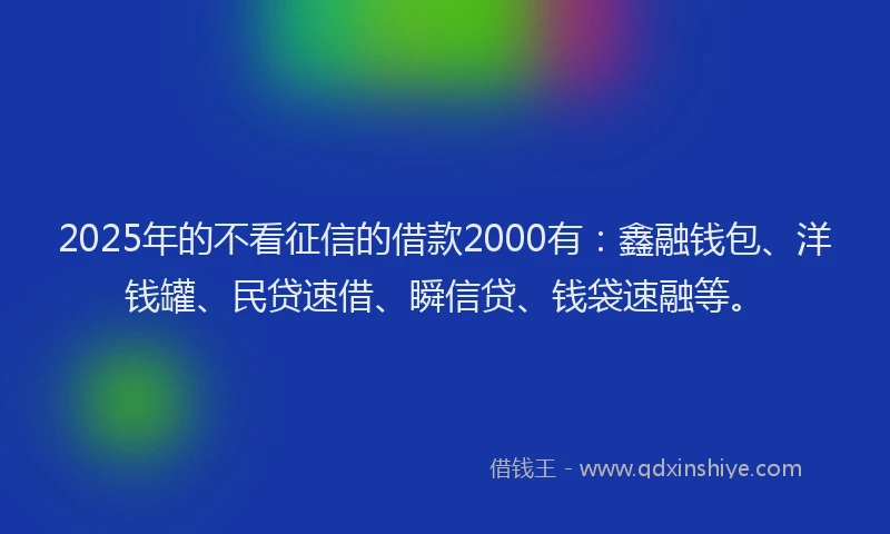 2025年的不看征信的借款2000有：鑫融钱包、洋钱罐、民贷速借、瞬信贷、钱袋速融等。