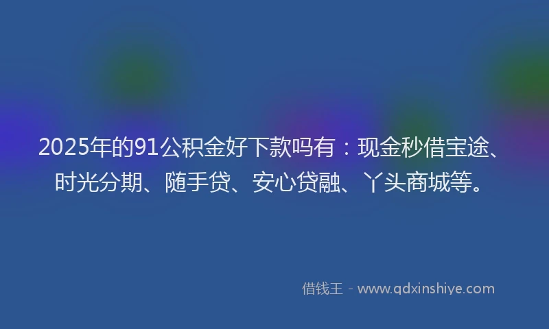 2025年的91公积金好下款吗有：现金秒借宝途、时光分期、随手贷、安心贷融、丫头商城等。