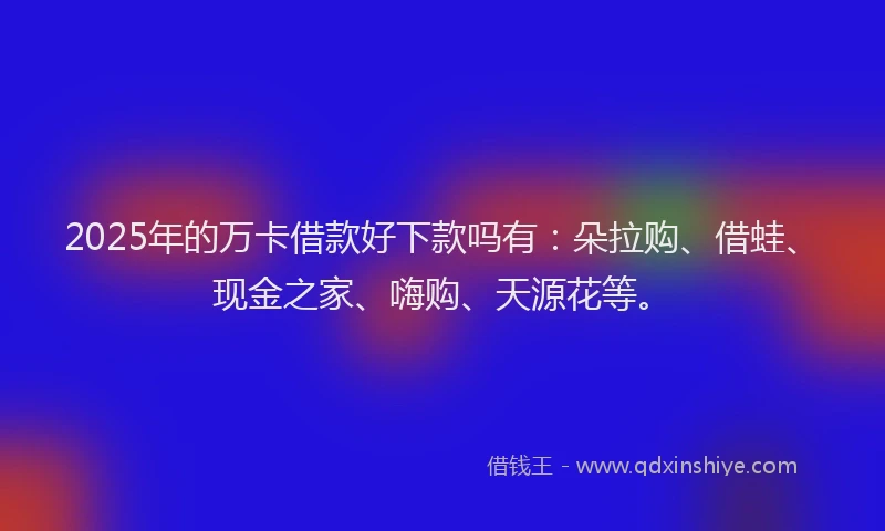 2025年的万卡借款好下款吗有：朵拉购、借蛙、现金之家、嗨购、天源花等。