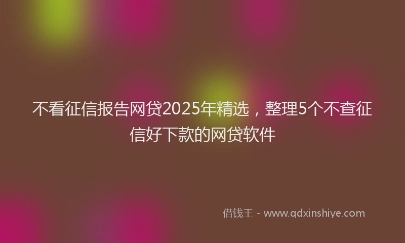 不看征信报告网贷2025年精选，整理5个不查征信好下款的网贷软件