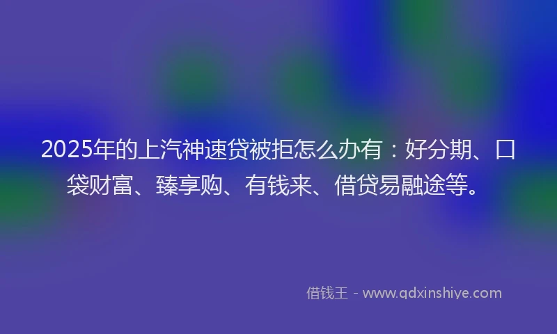 2025年的上汽神速贷被拒怎么办有：好分期、口袋财富、臻享购、有钱来、借贷易融途等。