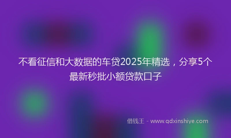 不看征信和大数据的车贷2025年精选，分享5个最新秒批小额贷款口子