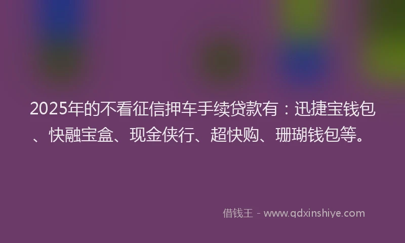 2025年的不看征信押车手续贷款有：迅捷宝钱包、快融宝盒、现金侠行、超快购、珊瑚钱包等。