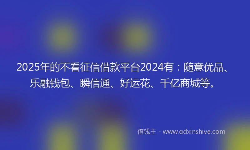 2025年的不看征信借款平台2024有：随意优品、乐融钱包、瞬信通、好运花、千亿商城等。