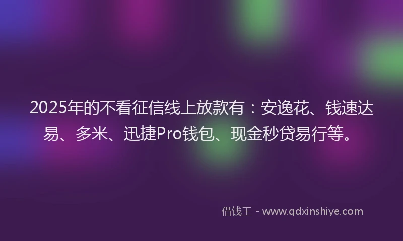 2025年的不看征信线上放款有：安逸花、钱速达易、多米、迅捷Pro钱包、现金秒贷易行等。
