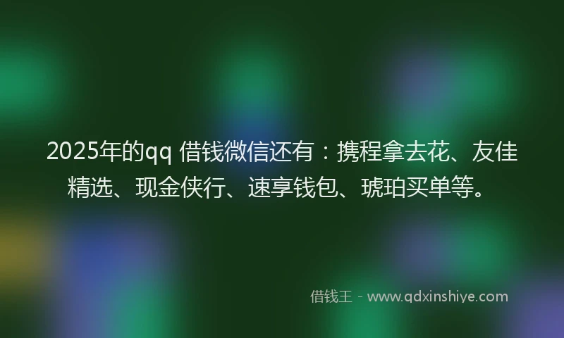 2025年的qq 借钱微信还有：携程拿去花、友佳精选、现金侠行、速享钱包、琥珀买单等。