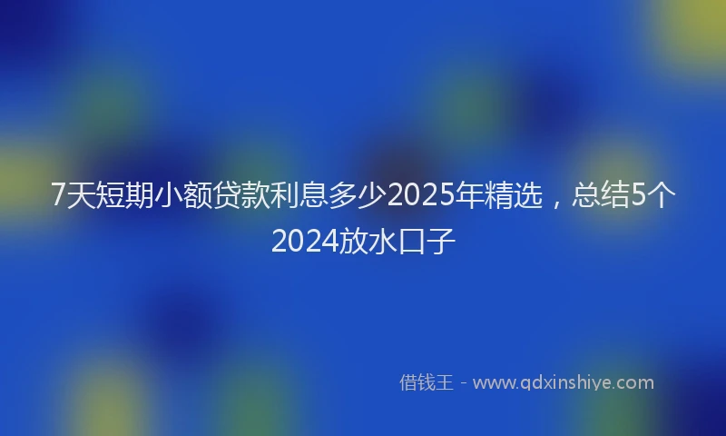 7天短期小额贷款利息多少2025年精选，总结5个2024放水口子