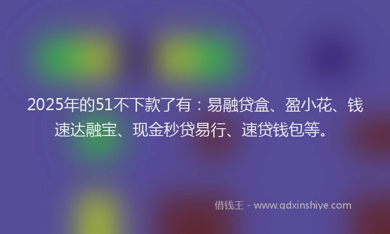 2025年的51不下款了有：易融贷盒、盈小花、钱速达融宝、现金秒贷易行、速贷钱包等。