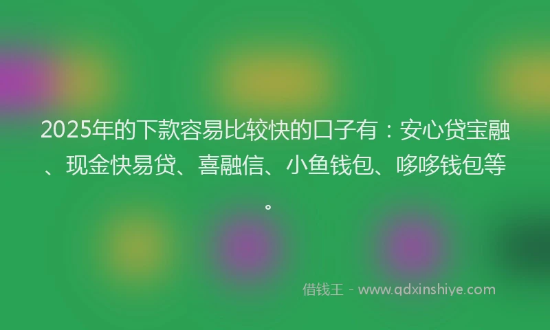2025年的下款容易比较快的口子有：安心贷宝融、现金快易贷、喜融信、小鱼钱包、哆哆钱包等。