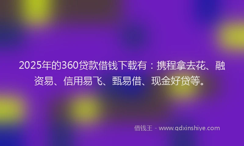 2025年的360贷款借钱下载有：携程拿去花、融资易、信用易飞、甄易借、现金好贷等。