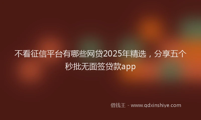 不看征信平台有哪些网贷2025年精选，分享五个秒批无面签贷款app