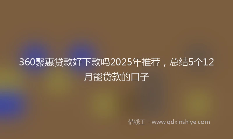 360聚惠贷款好下款吗2025年推荐，总结5个12月能贷款的口子